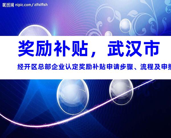 奖励补贴，武汉市经开区总部企业认定奖励补贴申请步骤、流程及申报材料说明