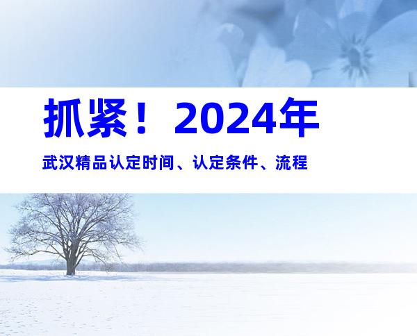 抓紧！2024年武汉精品认定时间、认定条件、流程