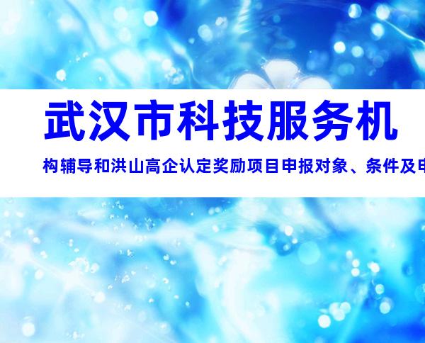 武汉市科技服务机构辅导和洪山高企认定奖励项目申报对象、条件及申报材料要求指导